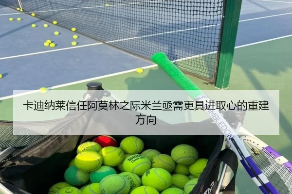 卡迪纳莱信任阿莫林之际米兰亟需更具进取心的重建方向